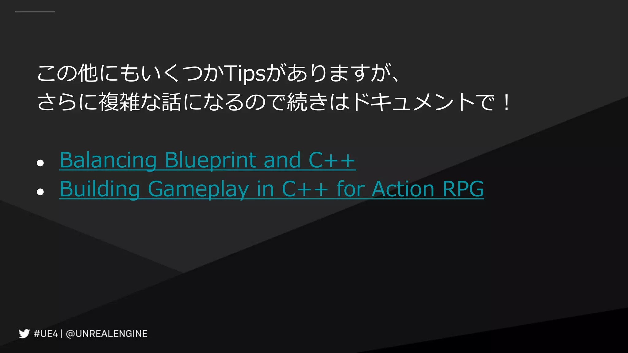 この他にもいくつかTipsがありますが、
さらに複雑な話になるので続きはドキュメントで！
● Balancing Blueprint and C++
● Building Gameplay in C++ for Action RPG
 