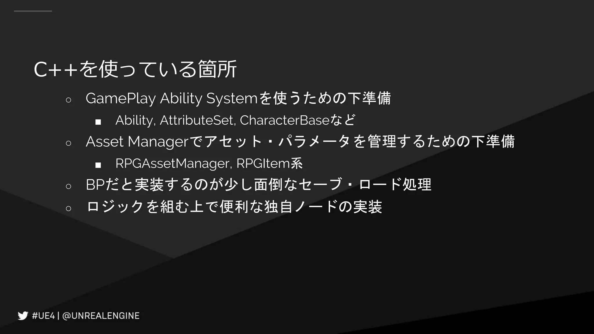 C++を使っている箇所
○ GamePlay Ability Systemを使うための下準備
■ Ability, AttributeSet, CharacterBaseなど
○ Asset Managerでアセット・パラメータを管理するための下準備
■ RPGAssetManager, RPGItem系
○ BPだと実装するのが少し面倒なセーブ・ロード処理
○ ロジックを組む上で便利な独自ノードの実装
 