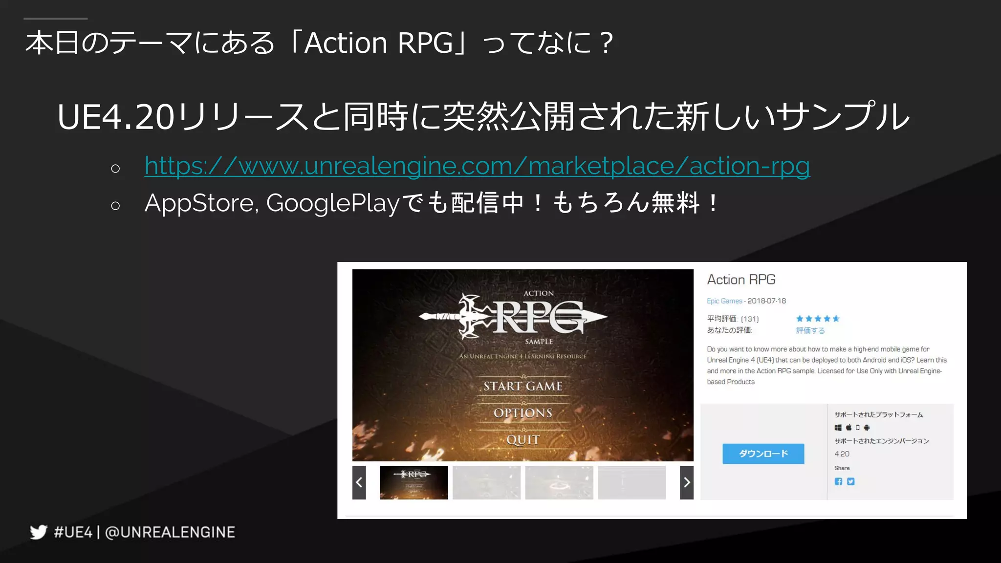 本日のテーマにある「Action RPG」ってなに？
UE4.20リリースと同時に突然公開された新しいサンプル
○ https://www.unrealengine.com/marketplace/action-rpg
○ AppStore, GooglePlayでも配信中！もちろん無料！
 
