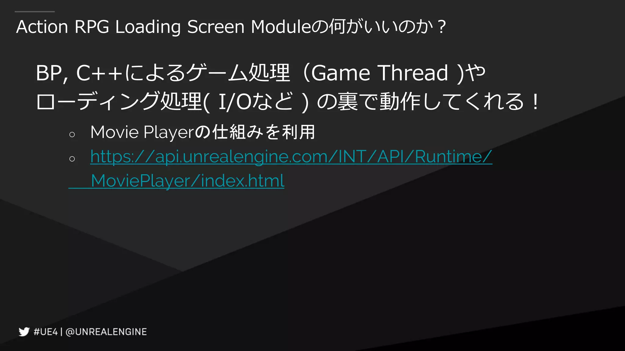 Action RPG Loading Screen Moduleの何がいいのか？
BP, C++によるゲーム処理（Game Thread )や
ローディング処理( I/Oなど ) の裏で動作してくれる！
○ Movie Playerの仕組みを利用
○ https://api.unrealengine.com/INT/API/Runtime/
MoviePlayer/index.html
 
