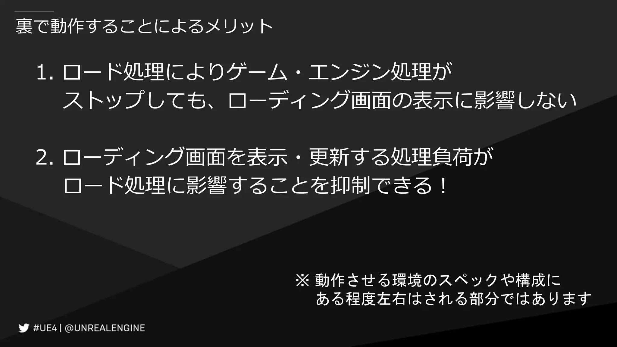裏で動作することによるメリット
1. ロード処理によりゲーム・エンジン処理が
ストップしても、ローディング画面の表示に影響しない
2. ローディング画面を表示・更新する処理負荷が
ロード処理に影響することを抑制できる！
※ 動作させる環境のスペックや構成に
ある程度左右はされる部分ではあります
 