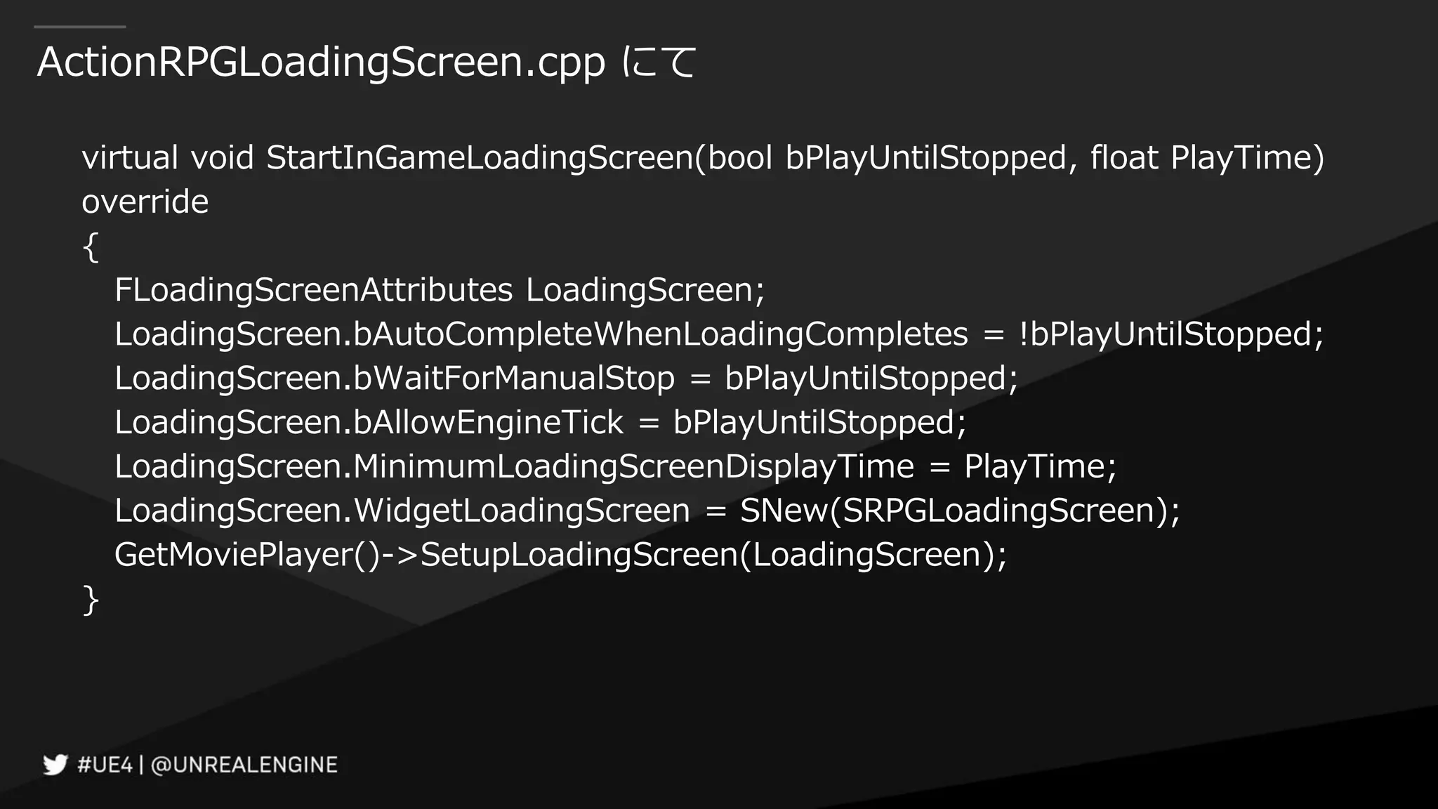 ActionRPGLoadingScreen.cpp にて
virtual void StartInGameLoadingScreen(bool bPlayUntilStopped, float PlayTime)
override
{
FLoadingScreenAttributes LoadingScreen;
LoadingScreen.bAutoCompleteWhenLoadingCompletes = !bPlayUntilStopped;
LoadingScreen.bWaitForManualStop = bPlayUntilStopped;
LoadingScreen.bAllowEngineTick = bPlayUntilStopped;
LoadingScreen.MinimumLoadingScreenDisplayTime = PlayTime;
LoadingScreen.WidgetLoadingScreen = SNew(SRPGLoadingScreen);
GetMoviePlayer()->SetupLoadingScreen(LoadingScreen);
}
 