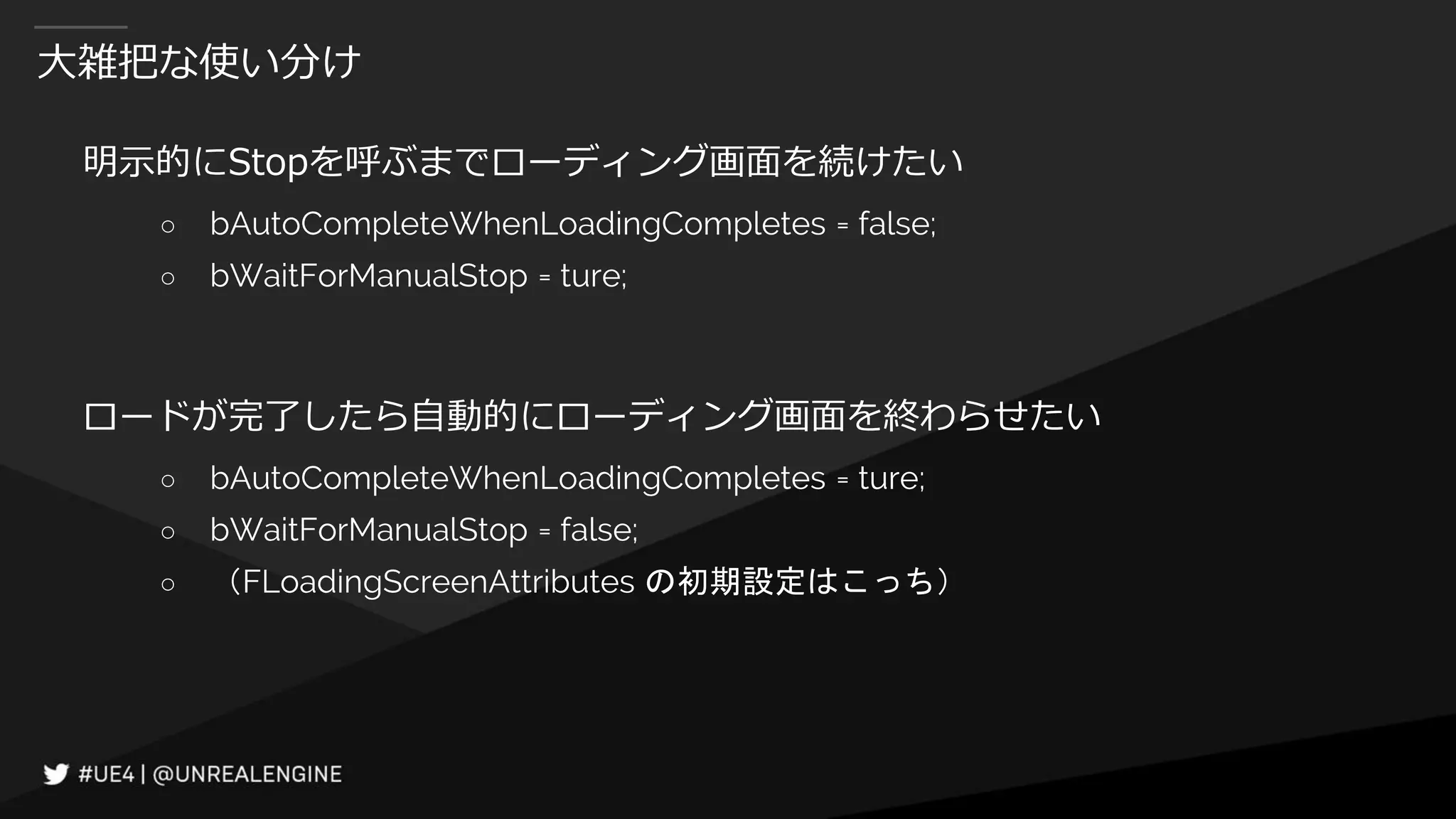 大雑把な使い分け
明示的にStopを呼ぶまでローディング画面を続けたい
○ bAutoCompleteWhenLoadingCompletes = false;
○ bWaitForManualStop = ture;
ロードが完了したら自動的にローディング画面を終わらせたい
○ bAutoCompleteWhenLoadingCompletes = ture;
○ bWaitForManualStop = false;
○ （FLoadingScreenAttributes の初期設定はこっち）
 