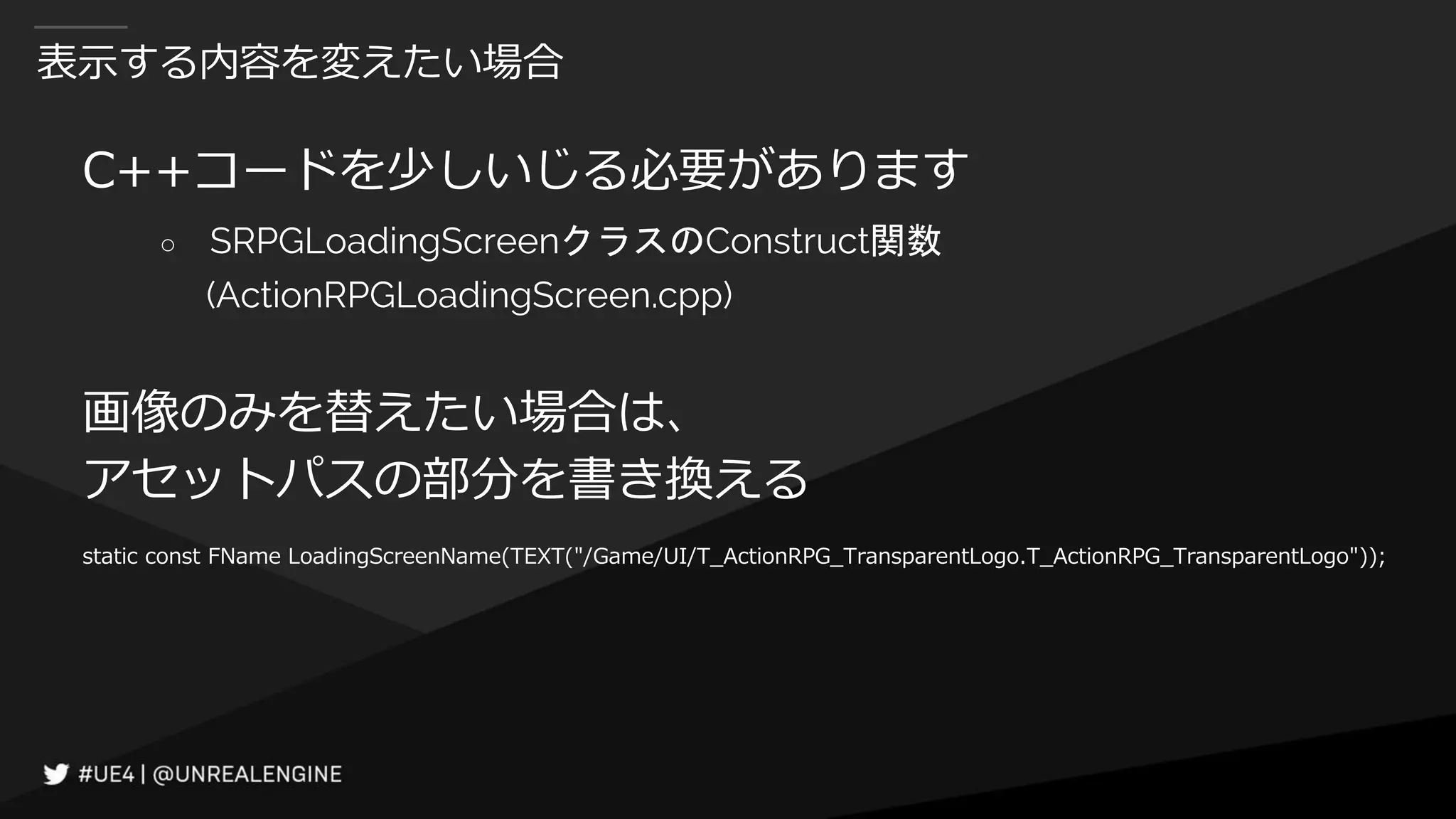 表示する内容を変えたい場合
C++コードを少しいじる必要があります
○ SRPGLoadingScreenクラスのConstruct関数
(ActionRPGLoadingScreen.cpp)
画像のみを替えたい場合は、
アセットパスの部分を書き換える
static const FName LoadingScreenName(TEXT("/Game/UI/T_ActionRPG_TransparentLogo.T_ActionRPG_TransparentLogo"));
 