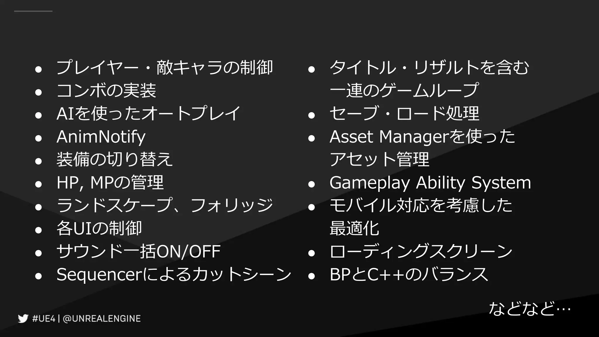 ● プレイヤー・敵キャラの制御
● コンボの実装
● AIを使ったオートプレイ
● AnimNotify
● 装備の切り替え
● HP, MPの管理
● ランドスケープ、フォリッジ
● 各UIの制御
● サウンド一括ON/OFF
● Sequencerによるカットシーン
● タイトル・リザルトを含む
一連のゲームループ
● セーブ・ロード処理
● Asset Managerを使った
アセット管理
● Gameplay Ability System
● モバイル対応を考慮した
最適化
● ローディングスクリーン
● BPとC++のバランス
などなど…
 