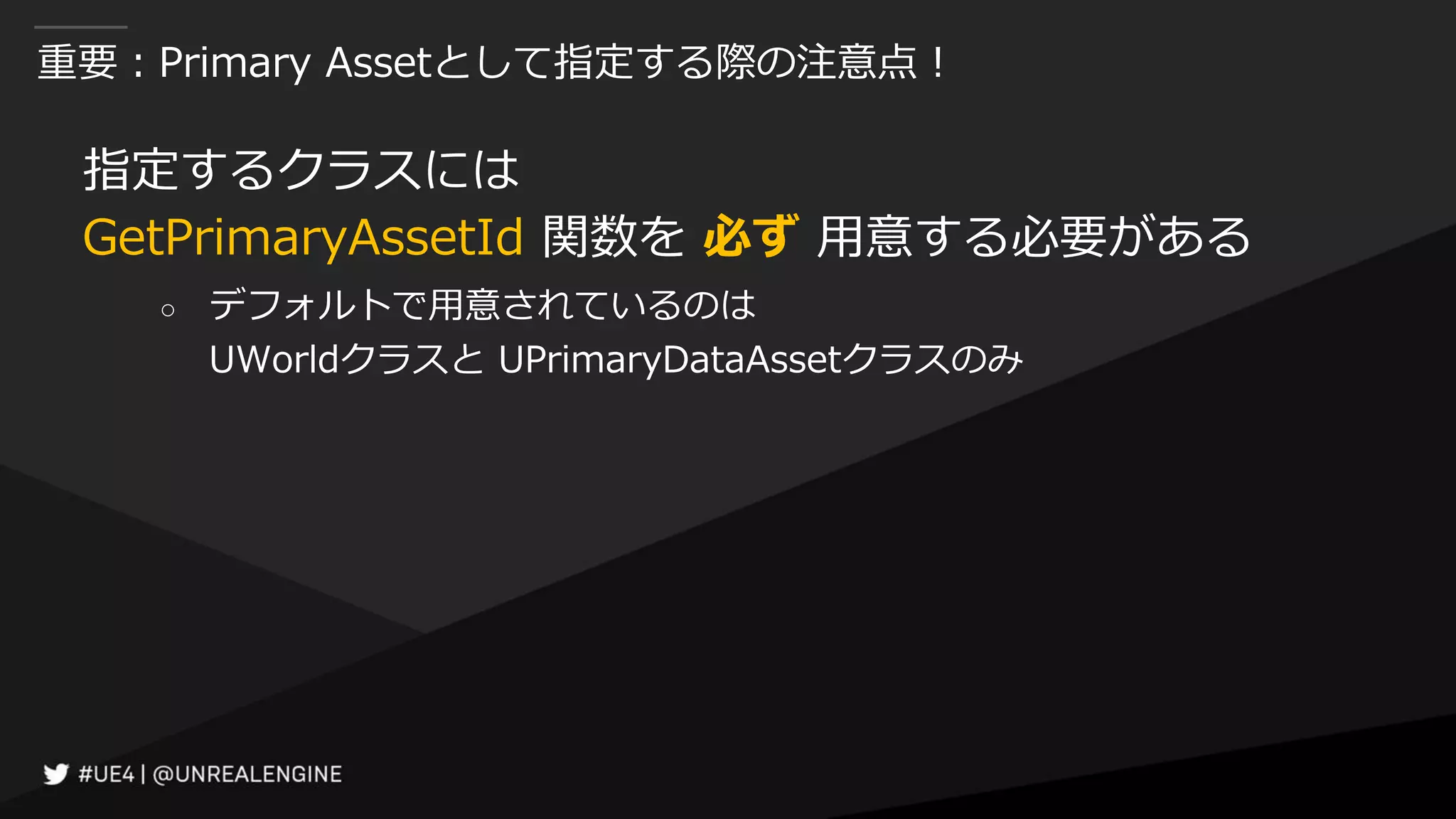 重要：Primary Assetとして指定する際の注意点！
指定するクラスには
GetPrimaryAssetId 関数を 必ず 用意する必要がある
○ デフォルトで用意されているのは
UWorldクラスと UPrimaryDataAssetクラスのみ
 