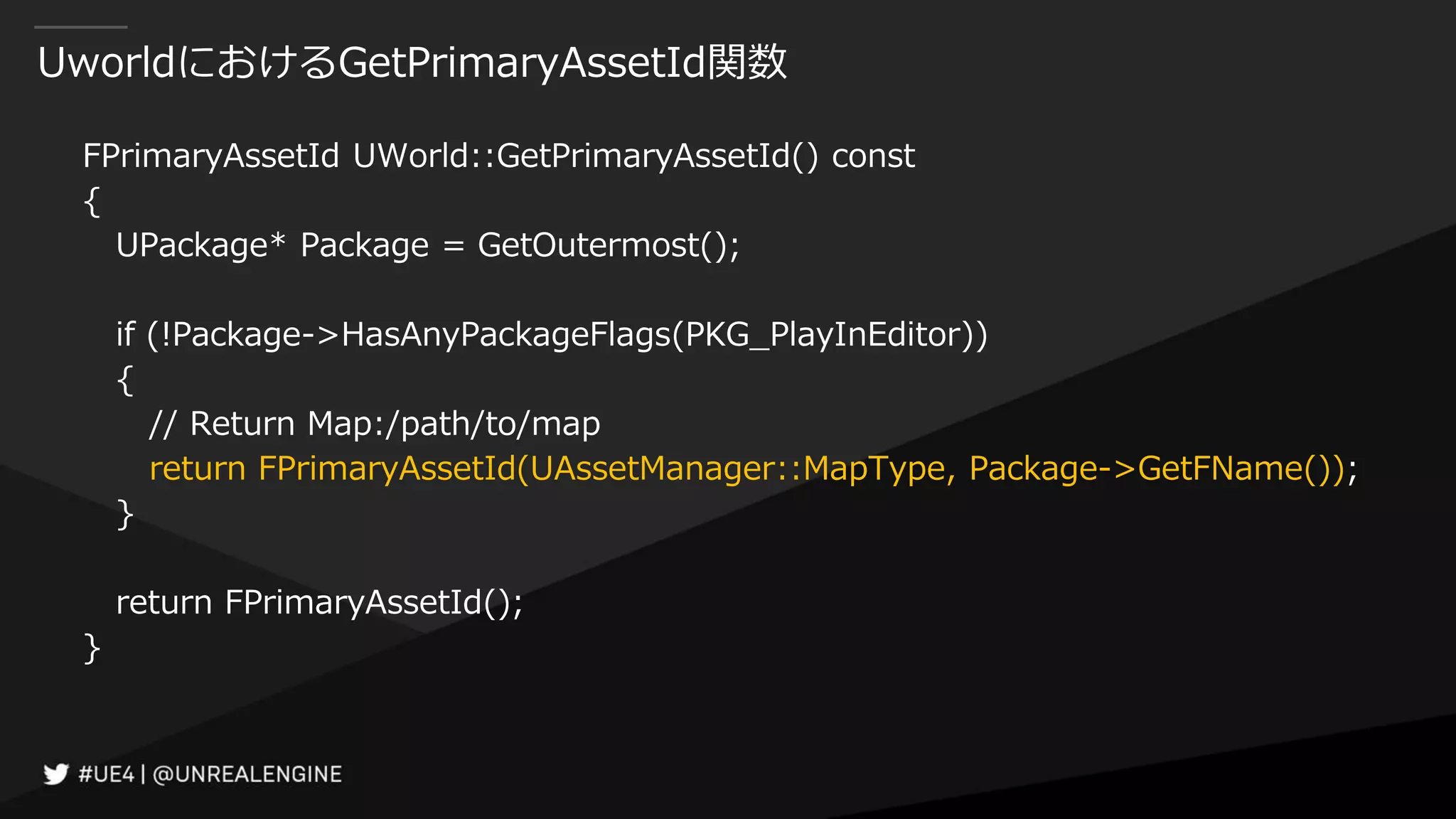 UworldにおけるGetPrimaryAssetId関数
FPrimaryAssetId UWorld::GetPrimaryAssetId() const
{
UPackage* Package = GetOutermost();
if (!Package->HasAnyPackageFlags(PKG_PlayInEditor))
{
// Return Map:/path/to/map
return FPrimaryAssetId(UAssetManager::MapType, Package->GetFName());
}
return FPrimaryAssetId();
}
 