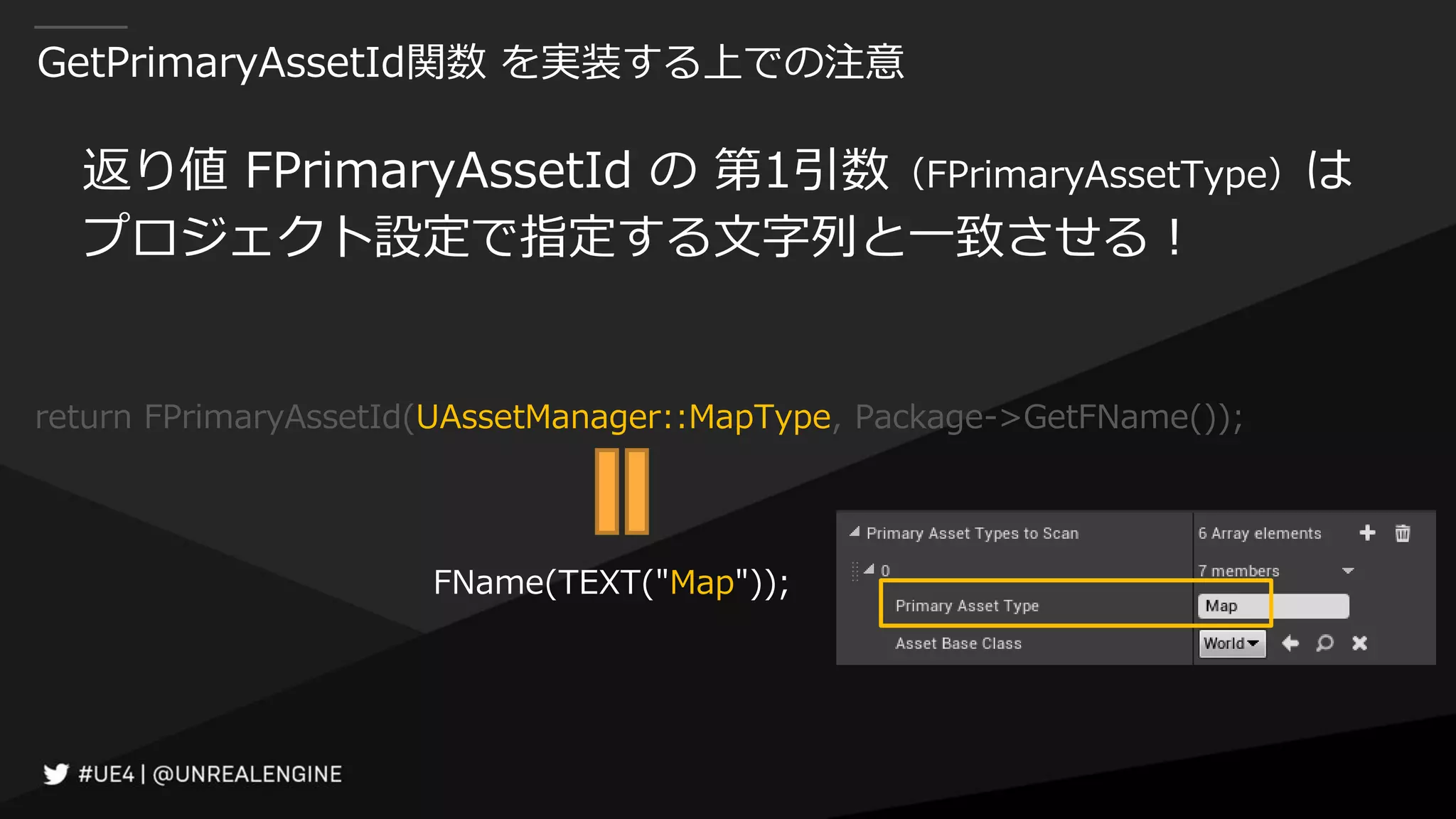 GetPrimaryAssetId関数 を実装する上での注意
返り値 FPrimaryAssetId の 第1引数（FPrimaryAssetType）は
プロジェクト設定で指定する文字列と一致させる！
return FPrimaryAssetId(UAssetManager::MapType, Package->GetFName());
FName(TEXT("Map"));
 