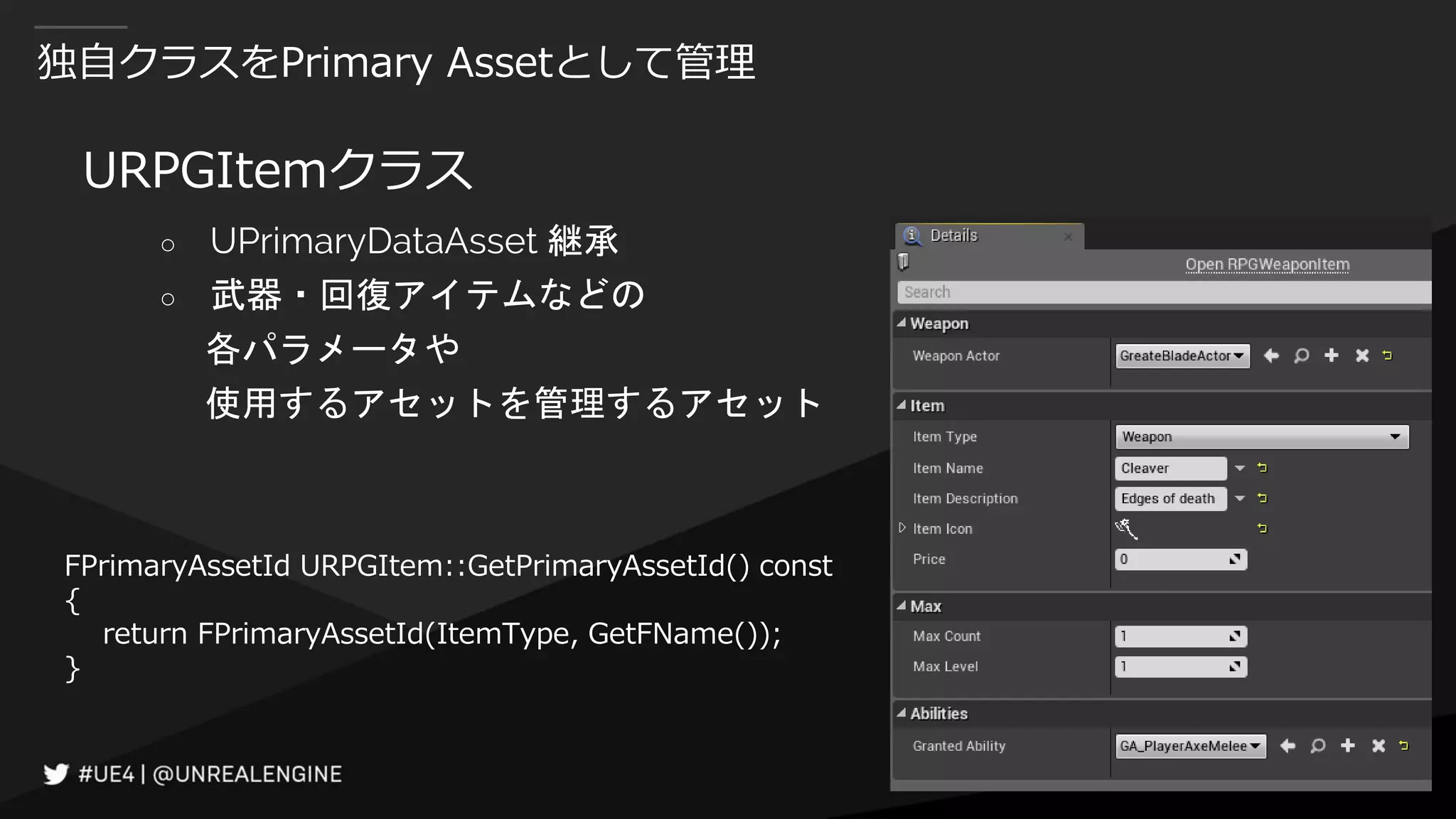 独自クラスをPrimary Assetとして管理
URPGItemクラス
○ UPrimaryDataAsset 継承
○ 武器・回復アイテムなどの
各パラメータや
使用するアセットを管理するアセット
FPrimaryAssetId URPGItem::GetPrimaryAssetId() const
{
return FPrimaryAssetId(ItemType, GetFName());
}
 