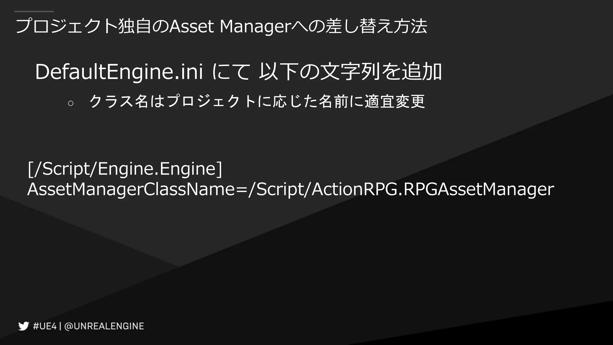 プロジェクト独自のAsset Managerへの差し替え方法
DefaultEngine.ini にて 以下の文字列を追加
○ クラス名はプロジェクトに応じた名前に適宜変更
[/Script/Engine.Engine]
AssetManagerClassName=/Script/ActionRPG.RPGAssetManager
 