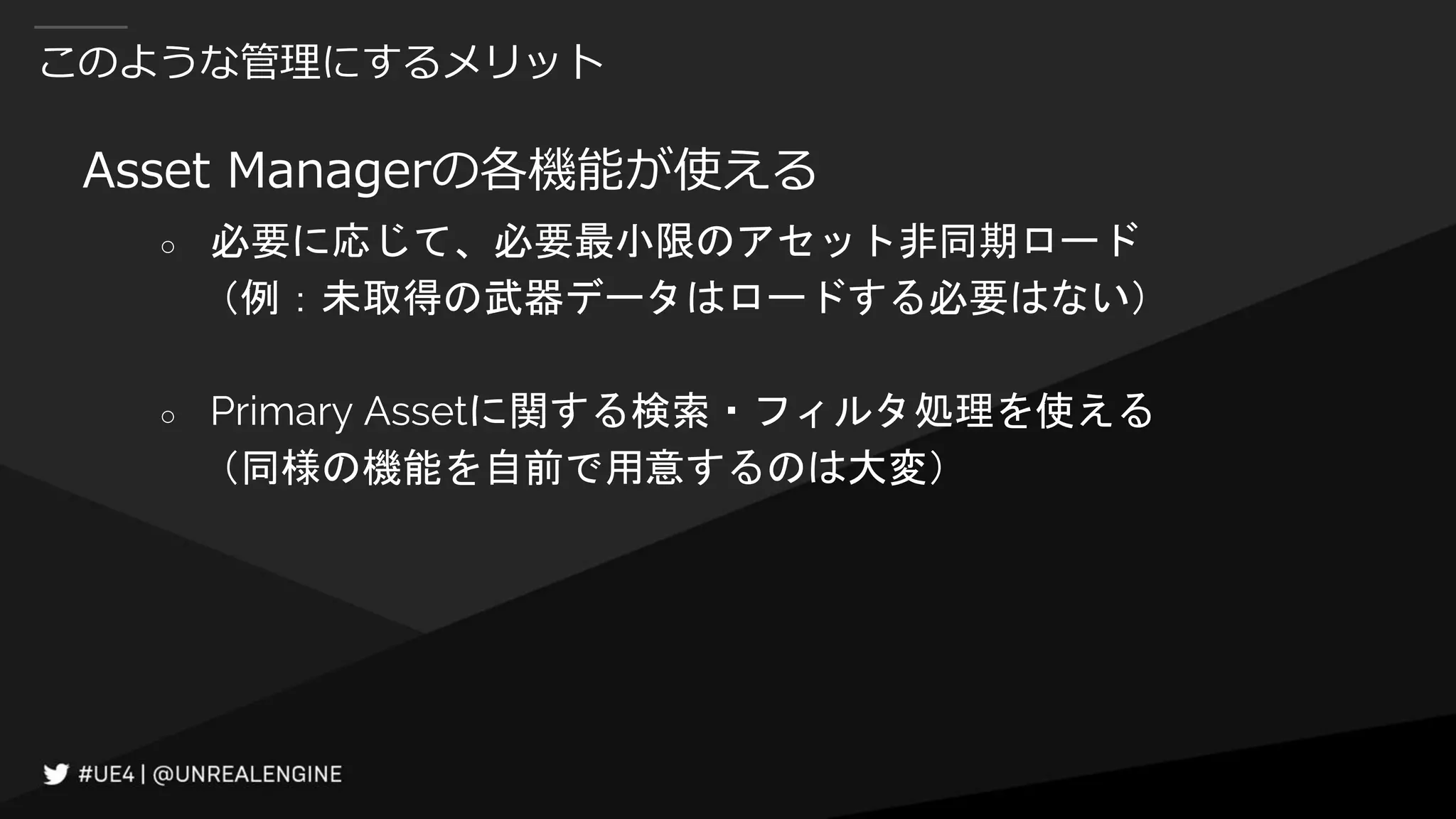 このような管理にするメリット
Asset Managerの各機能が使える
○ 必要に応じて、必要最小限のアセット非同期ロード
（例：未取得の武器データはロードする必要はない）
○ Primary Assetに関する検索・フィルタ処理を使える
（同様の機能を自前で用意するのは大変）
 