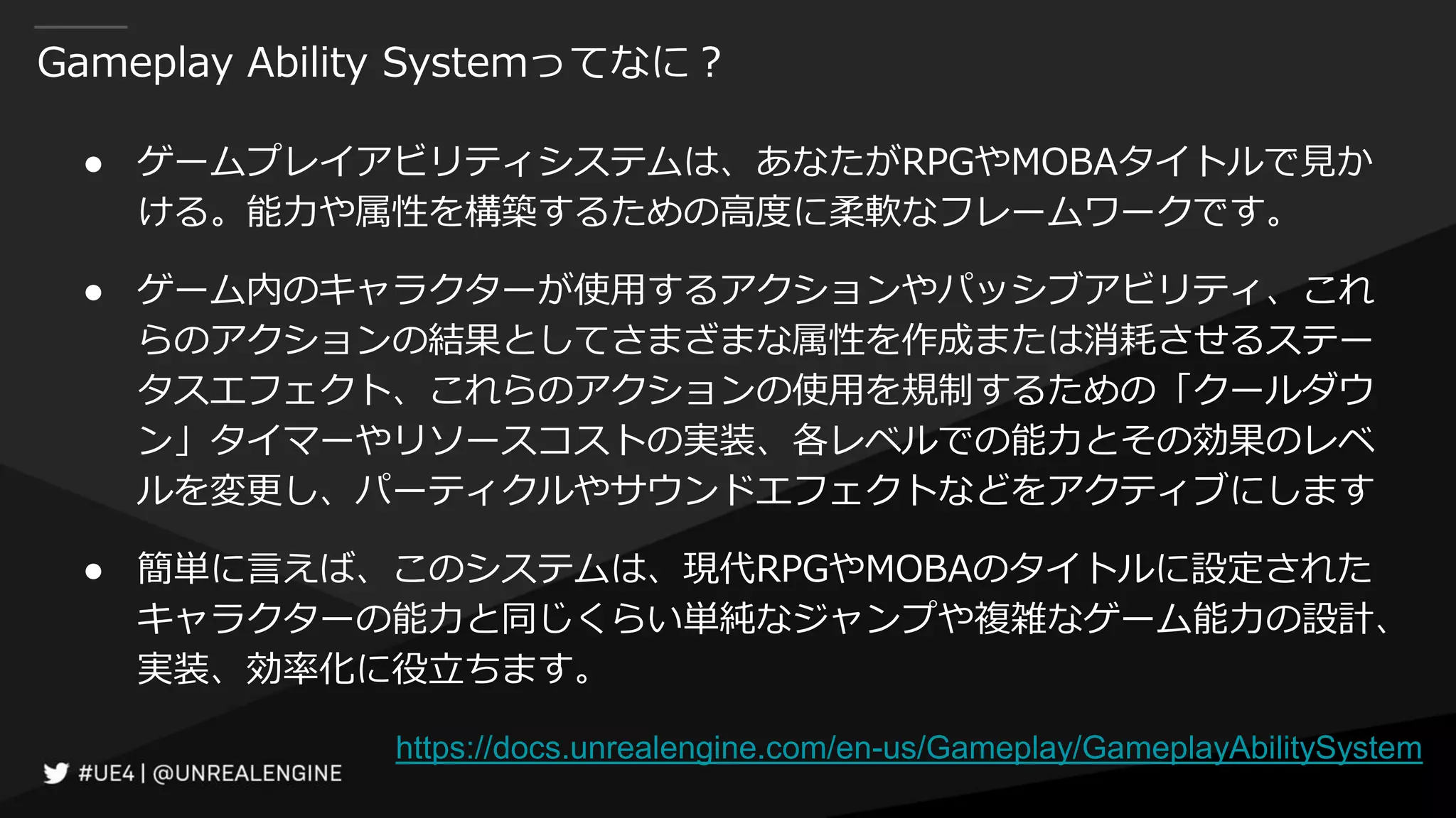 Gameplay Ability Systemってなに？
● ゲームプレイアビリティシステムは、あなたがRPGやMOBAタイトルで見か
ける。能力や属性を構築するための高度に柔軟なフレームワークです。
● ゲーム内のキャラクターが使用するアクションやパッシブアビリティ、これ
らのアクションの結果としてさまざまな属性を作成または消耗させるステー
タスエフェクト、これらのアクションの使用を規制するための「クールダウ
ン」タイマーやリソースコストの実装、各レベルでの能力とその効果のレベ
ルを変更し、パーティクルやサウンドエフェクトなどをアクティブにします
● 簡単に言えば、このシステムは、現代RPGやMOBAのタイトルに設定された
キャラクターの能力と同じくらい単純なジャンプや複雑なゲーム能力の設計、
実装、効率化に役立ちます。
https://docs.unrealengine.com/en-us/Gameplay/GameplayAbilitySystem
 