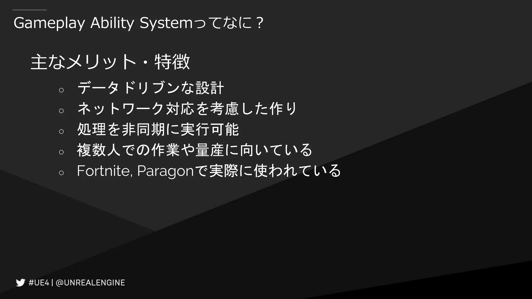Gameplay Ability Systemってなに？
主なメリット・特徴
○ データドリブンな設計
○ ネットワーク対応を考慮した作り
○ 処理を非同期に実行可能
○ 複数人での作業や量産に向いている
○ Fortnite, Paragonで実際に使われている
 