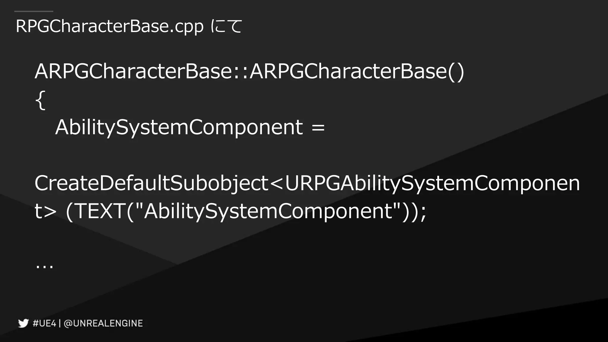 RPGCharacterBase.cpp にて
ARPGCharacterBase::ARPGCharacterBase()
{
AbilitySystemComponent =
CreateDefaultSubobject<URPGAbilitySystemComponen
t> (TEXT("AbilitySystemComponent"));
…
 