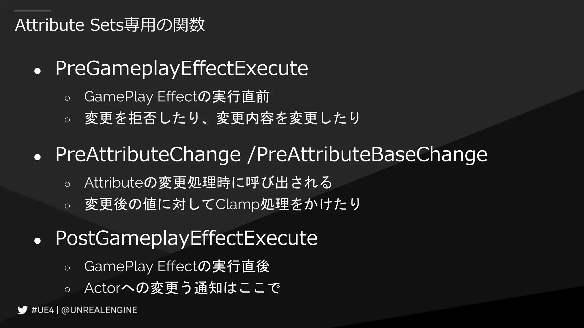Attribute Sets専用の関数
● PreGameplayEffectExecute
○ GamePlay Effectの実行直前
○ 変更を拒否したり、変更内容を変更したり
● PreAttributeChange /PreAttributeBaseChange
○ Attributeの変更処理時に呼び出される
○ 変更後の値に対してClamp処理をかけたり
● PostGameplayEffectExecute
○ GamePlay Effectの実行直後
○ Actorへの変更う通知はここで
 