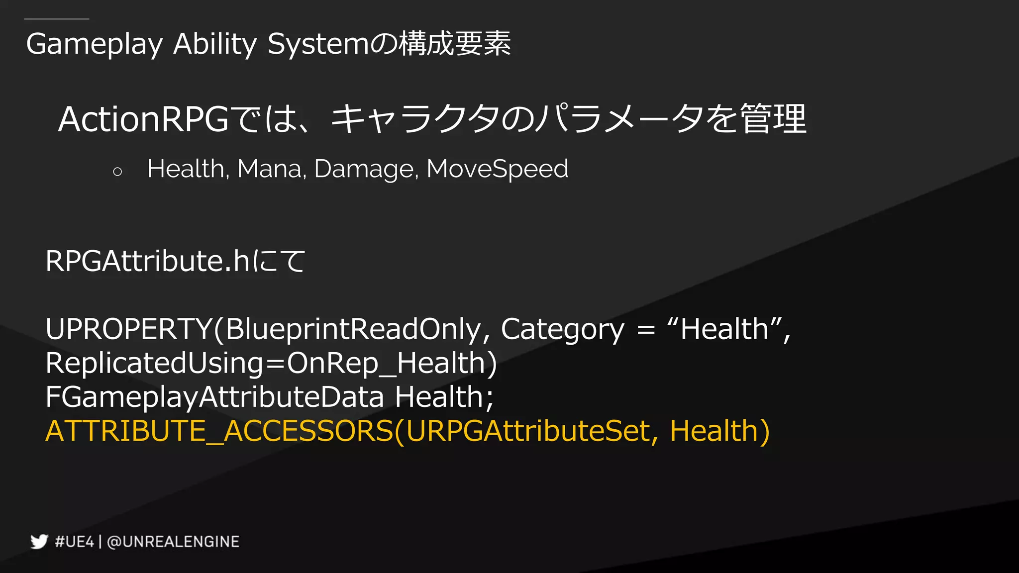 Gameplay Ability Systemの構成要素
ActionRPGでは、キャラクタのパラメータを管理
○ Health, Mana, Damage, MoveSpeed
RPGAttribute.hにて
UPROPERTY(BlueprintReadOnly, Category = “Health”,
ReplicatedUsing=OnRep_Health)
FGameplayAttributeData Health;
ATTRIBUTE_ACCESSORS(URPGAttributeSet, Health)
 