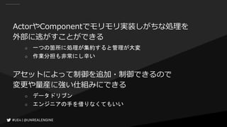 ActorやComponentでモリモリ実装しがちな処理を
外部に逃がすことができる
○ 一つの箇所に処理が集約すると管理が大変
○ 作業分担も非常にし辛い
アセットによって制御を追加・制御できるので
変更や量産に強い仕組みにできる
○ データドリブン
○ エンジニアの手を借りなくてもいい
 