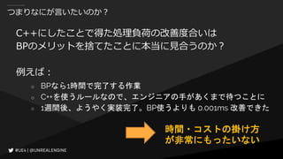 つまりなにが言いたいのか？
C++にしたことで得た処理負荷の改善度合いは
BPのメリットを捨てたことに本当に見合うのか？
例えば：
○ BPなら1時間で完了する作業
○ C++を使うルールなので、エンジニアの手があくまで待つことに
○ 1週間後、ようやく実装完了。BP使うよりも 0.001ms 改善できた
時間・コストの掛け方
が非常にもったいない
 