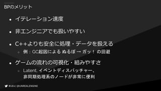 BPのメリット
● イテレーション速度
● 非エンジニアでも扱いやすい
● C++よりも安全に処理・データを扱える
○ 例：GC起因による ぬるぽ → ガッ！ の回避
● ゲームの流れの可視化・組みやすさ
○ Latent, イベントディスパッチャー、
非同期処理系のノードが非常に便利
 