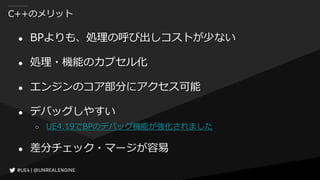 C++のメリット
● BPよりも、処理の呼び出しコストが少ない
● 処理・機能のカプセル化
● エンジンのコア部分にアクセス可能
● デバッグしやすい
○ UE4.19でBPのデバッグ機能が強化されました
● 差分チェック・マージが容易
 
