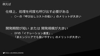 例えば
仕様上、処理を何度も呼び出す必要がある
○ C++ の「呼び出しコストの低い 」のメリットが大きい
開発期間が短い または 開発規模が大きい
○ BPの「イテレーション速度」、
「非エンジニアでも扱いやすい」のメリットが大きい
 