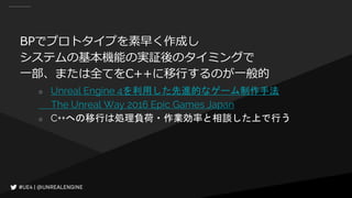 BPでプロトタイプを素早く作成し
システムの基本機能の実証後のタイミングで
一部、または全てをC++に移行するのが一般的
○ Unreal Engine 4を利用した先進的なゲーム制作手法
The Unreal Way 2016 Epic Games Japan
○ C++への移行は処理負荷・作業効率と相談した上で行う
 