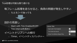 Tick処理は可能な限り避ける
毎フレーム処理を走らせると、負荷の問題が発生しやすい
○ たとえC++であっても
設計の見直し
○ Start with Tick EnabledをOFF
○ Tick Intervalを長めに
イベントドリブンへの移行
○ Timer, イベントディスパッチャー
 