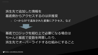 派生先で追加した情報を
基底側からアクセスするのは非推奨
○ C++からBPで追加された変数にアクセス、など
基底でロジックを組む上で必要になる場合は
ちゃんと基底で変数を用意したり、
派生先でオーバーライドする仕組みにすること
 