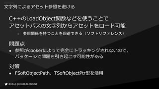 文字列によるアセット参照を避ける
C++のLoadObject関数などを使うことで
アセットパスの文字列からアセットをロード可能
○ 参照関係を持つことを回避できる（ソフトリファレンス）
問題点
● 参照がcookerによって完全にトラッキングされないので、
パッケージで問題を引き起こす可能性がある
対策
● FSoftObjectPath、TSoftObjectPtr型を活用
 
