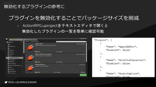 無効化するプラグインの参考に
プラグインを無効化することでパッケージサイズを削減
○ ActionRPG.uprojectをテキストエディタで開くと
無効化したプラグインの一覧を簡単に確認可能
 