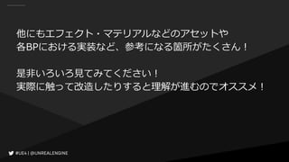 他にもエフェクト・マテリアルなどのアセットや
各BPにおける実装など、参考になる箇所がたくさん！
是非いろいろ見てみてください！
実際に触って改造したりすると理解が進むのでオススメ！
 