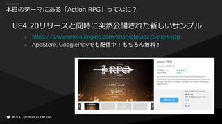 本日のテーマにある「Action RPG」ってなに？
UE4.20リリースと同時に突然公開された新しいサンプル
○ https://www.unrealengine.com/marketplace/action-rpg
○ AppStore, GooglePlayでも配信中！もちろん無料！
 