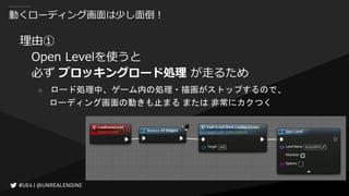 動くローディング画面は少し面倒！
理由①
Open Levelを使うと
必ず ブロッキングロード処理 が走るため
○ ロード処理中、ゲーム内の処理・描画がストップするので、
ローディング画面の動きも止まる または 非常にカクつく
 