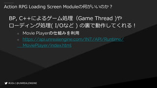 Action RPG Loading Screen Moduleの何がいいのか？
BP, C++によるゲーム処理（Game Thread )や
ローディング処理( I/Oなど ) の裏で動作してくれる！
○ Movie Playerの仕組みを利用
○ https://api.unrealengine.com/INT/API/Runtime/
MoviePlayer/index.html
 
