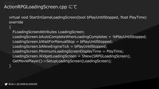 ActionRPGLoadingScreen.cpp にて
virtual void StartInGameLoadingScreen(bool bPlayUntilStopped, float PlayTime)
override
{
FLoadingScreenAttributes LoadingScreen;
LoadingScreen.bAutoCompleteWhenLoadingCompletes = !bPlayUntilStopped;
LoadingScreen.bWaitForManualStop = bPlayUntilStopped;
LoadingScreen.bAllowEngineTick = bPlayUntilStopped;
LoadingScreen.MinimumLoadingScreenDisplayTime = PlayTime;
LoadingScreen.WidgetLoadingScreen = SNew(SRPGLoadingScreen);
GetMoviePlayer()->SetupLoadingScreen(LoadingScreen);
}
 