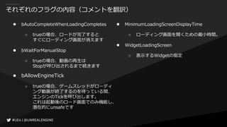 それぞれのフラグの内容（コメントを翻訳）
● bAutoCompleteWhenLoadingCompletes
○ trueの場合、ロードが完了すると
すぐにローディング画面が消えます
● bWaitForManualStop
○ trueの場合、動画の再生は
Stopが呼び出されるまで続きます
● bAllowEngineTick
○ trueの場合、ゲームスレッドがローディ
ング動画が終了するのを待っている間、
エンジンのTickを呼び出します。
これは起動後のロード画面でのみ機能し、
潜在的にunsafeです
● MinimumLoadingScreenDisplayTime
○ ローディング画面を開くための最小時間。
● WidgetLoadingScreen
○ 表示するWidgetの指定
 