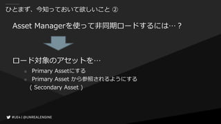 ひとまず、今知っておいて欲しいこと ②
Asset Managerを使って非同期ロードするには…？
ロード対象のアセットを…
○ Primary Assetにする
○ Primary Asset から参照されるようにする
( Secondary Asset )
 