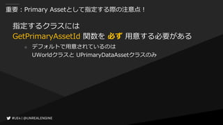 重要：Primary Assetとして指定する際の注意点！
指定するクラスには
GetPrimaryAssetId 関数を 必ず 用意する必要がある
○ デフォルトで用意されているのは
UWorldクラスと UPrimaryDataAssetクラスのみ
 