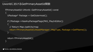 UworldにおけるGetPrimaryAssetId関数
FPrimaryAssetId UWorld::GetPrimaryAssetId() const
{
UPackage* Package = GetOutermost();
if (!Package->HasAnyPackageFlags(PKG_PlayInEditor))
{
// Return Map:/path/to/map
return FPrimaryAssetId(UAssetManager::MapType, Package->GetFName());
}
return FPrimaryAssetId();
}
 