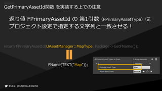 GetPrimaryAssetId関数 を実装する上での注意
返り値 FPrimaryAssetId の 第1引数（FPrimaryAssetType）は
プロジェクト設定で指定する文字列と一致させる！
return FPrimaryAssetId(UAssetManager::MapType, Package->GetFName());
FName(TEXT("Map"));
 