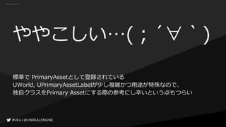 ややこしい…(；´∀｀)
標準で PrimaryAssetとして登録されている
UWorld, UPrimaryAssetLabelが少し複雑かつ用途が特殊なので、
独自クラスをPrimary Assetにする際の参考にし辛いという点もつらい
 