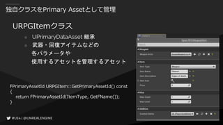 独自クラスをPrimary Assetとして管理
URPGItemクラス
○ UPrimaryDataAsset 継承
○ 武器・回復アイテムなどの
各パラメータや
使用するアセットを管理するアセット
FPrimaryAssetId URPGItem::GetPrimaryAssetId() const
{
return FPrimaryAssetId(ItemType, GetFName());
}
 