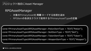プロジェクト独自にAsset Manager
RPGAssetManager
○ 対象のPrimaryAssetを 同期 ロードする処理を追加
○ RPGItemの各派生クラスで使用するFPrimaryAssetTypeの定義
const FPrimaryAssetTypeURPGAssetManager::PotionItemType = TEXT("Potion");
const FPrimaryAssetTypeURPGAssetManager::SkillItemType = TEXT("Skill");
const FPrimaryAssetTypeURPGAssetManager::TokenItemType = TEXT("Token");
const FPrimaryAssetTypeURPGAssetManager::WeaponItemType = TEXT("Weapon");
 