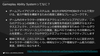 Gameplay Ability Systemってなに？
● ゲームプレイアビリティシステムは、あなたがRPGやMOBAタイトルで見か
ける。能力や属性を構築するための高度に柔軟なフレームワークです。
● ゲーム内のキャラクターが使用するアクションやパッシブアビリティ、これ
らのアクションの結果としてさまざまな属性を作成または消耗させるステー
タスエフェクト、これらのアクションの使用を規制するための「クールダウ
ン」タイマーやリソースコストの実装、各レベルでの能力とその効果のレベ
ルを変更し、パーティクルやサウンドエフェクトなどをアクティブにします
● 簡単に言えば、このシステムは、現代RPGやMOBAのタイトルに設定された
キャラクターの能力と同じくらい単純なジャンプや複雑なゲーム能力の設計、
実装、効率化に役立ちます。
https://docs.unrealengine.com/en-us/Gameplay/GameplayAbilitySystem
 