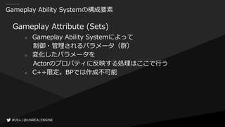 Gameplay Ability Systemの構成要素
Gameplay Attribute (Sets)
○ Gameplay Ability Systemによって
制御・管理されるパラメータ（群）
○ 変化したパラメータを
Actorのプロパティに反映する処理はここで行う
○ C++限定。BPでは作成不可能
 