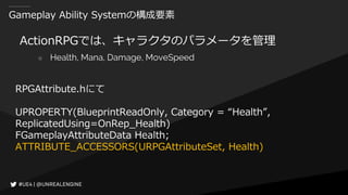 Gameplay Ability Systemの構成要素
ActionRPGでは、キャラクタのパラメータを管理
○ Health, Mana, Damage, MoveSpeed
RPGAttribute.hにて
UPROPERTY(BlueprintReadOnly, Category = “Health”,
ReplicatedUsing=OnRep_Health)
FGameplayAttributeData Health;
ATTRIBUTE_ACCESSORS(URPGAttributeSet, Health)
 
