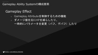 Gameplay Ability Systemの構成要素
Gameplay Effect
○ Gameplay Attributeを制御するための機能
○ ダメージ値を元にHPを減らしたり、
一時的にパラメータを変更（バフ、デバフ）したり
 