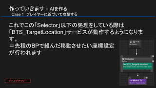 作っていきます - AIを作る
　Case 1　プレイヤーに近づいて攻撃する
これでこの「Selector」以下の処理をしている際は
「BTS_TargetLocation」サービスが動作するようになりま
す。
＝先程のBPで組んだ移動させたい座標設定
が行われます
ビヘイビアツリー
 