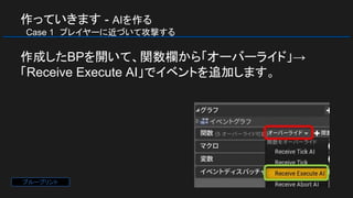 作っていきます - AIを作る
　Case 1　プレイヤーに近づいて攻撃する
作成したBPを開いて、関数欄から「オーバーライド」→
「Receive Execute AI」でイベントを追加します。
ブループリント
 