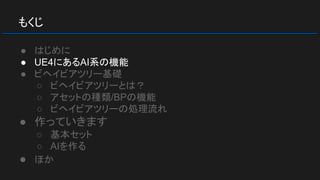 もくじ
● はじめに
● UE4にあるAI系の機能
● ビヘイビアツリー基礎
○ ビヘイビアツリーとは？
○ アセットの種類/BPの機能
○ ビヘイビアツリーの処理流れ
● 作っていきます
○ 基本セット
○ AIを作る
● ほか
 